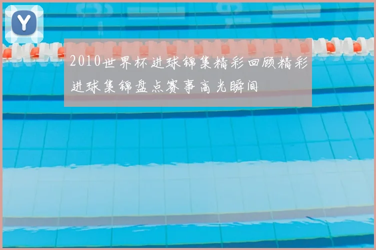 2010世界杯进球锦集精彩回顾精彩进球集锦盘点赛事高光瞬间