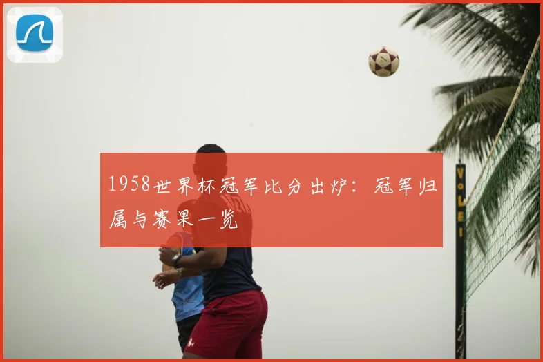 1958世界杯冠军比分出炉：冠军归属与赛果一览