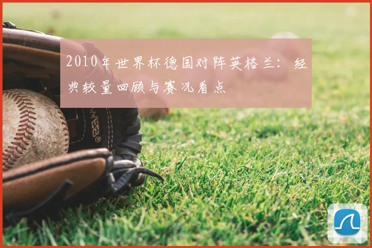 2010年世界杯德国对阵英格兰：经典较量回顾与赛况看点