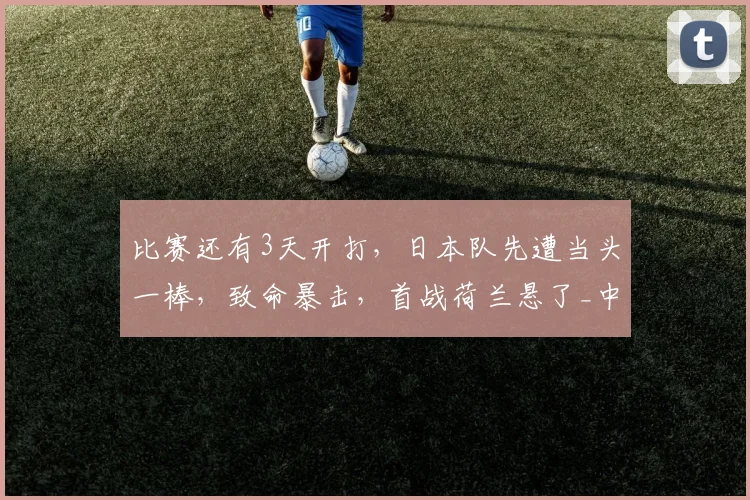 比赛还有3天开打,日本队先遭当头一棒,致命暴击,首战荷兰悬了_中场_世界杯_防守