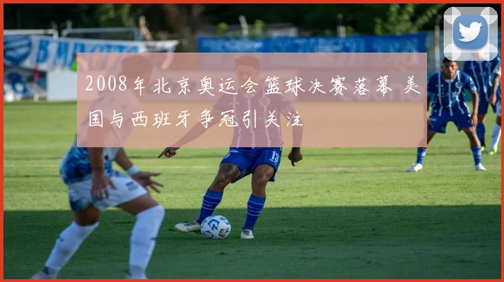 2008年北京奥运会篮球决赛落幕 美国与西班牙争冠引关注